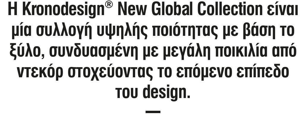 Η Kronodesign New Global Collection είναι μία συλλογή υψηλής ποιότητας με βάση το ξύλο, συνδυασμένη με μεγάλη ποικιλία από ντεκόρ στοχεύοντας το επόμενο επίπεδο του design.